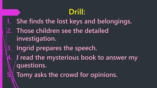 Drill:
1. She finds the lost keys and belongings.
2. Those children see the detailed
investigation.
3. Ingrid prepares the speech.
4. I read the mysterious book to answer my
questions.
5. Tomy asks the crowd for opinions.
 