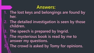 Answers:
1. The lost keys and belongings are found by
her.
2. The detailed investigation is seen by those
children.
3. The speech is prepared by Ingrid.
4. The mysterious book is read by me to
answer my questions.
5. The crowd is asked by Tomy for opinions.
 