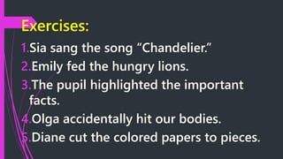 Exercises:
1.Sia sang the song “Chandelier.”
2.Emily fed the hungry lions.
3.The pupil highlighted the important
facts.
4.Olga accidentally hit our bodies.
5.Diane cut the colored papers to pieces.
 