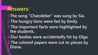 Answers:
1.The song “Chandelier” was sung by Sia.
2.The hungry lions were fed by Emily.
3.The important facts were highlighted by
the students.
4.Our bodies were accidentally hit by Olga.
5.The colored papers were cut to pieces by
Diane.
 