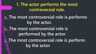 1. The actor performs the most
controversial role.
a. The most controversial role is performs
by the actor.
b. The most controversial role is
performed by the actor.
c. The most controversial role is perform
by the actor.
 