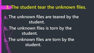 3. The student tear the unknown files.
a. The unknown files are teared by the
student.
b. The unknown files is torn by the
student.
c. The unknown files are torn by the
student.
 