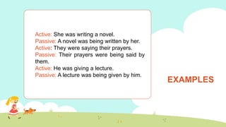 EXAMPLES
Active: She was writing a novel.
Passive: A novel was being written by her.
Active: They were saying their prayers.
Passive: Their prayers were being said by
them.
Active: He was giving a lecture.
Passive: A lecture was being given by him.
 