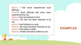 EXAMPLES
Active: I had never experienced such
difficulty.
Passive: Such difficulty had never been
experienced by me.
Active: I had not listened to him.
Passive: He had not been listened to by
me.
Active: I had finished my work.
Passive: My work had been finished by me.
Active: I had written a letter.
Passive: A letter had been written by me.
 