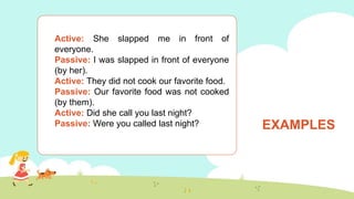 EXAMPLES
Active: She slapped me in front of
everyone.
Passive: I was slapped in front of everyone
(by her).
Active: They did not cook our favorite food.
Passive: Our favorite food was not cooked
(by them).
Active: Did she call you last night?
Passive: Were you called last night?
 