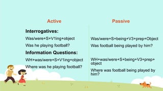 Active
Interrogatives:
Was/were+S+V1ing+object
Was he playing football?
Information Questions:
WH+was/were+S+V1ing+object
Where was he playing football?
Passive
Was/were+S+being+V3+prep+Object
Was football being played by him?
WH+was/were+S+being+V3+prep+
object
Where was football being played by
him?
 