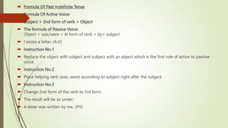  Formula Of Past Indefinite Tense
 Formula Of Active Voice:
 Subject + 2nd form of verb + Object
 The formula of Passive Voice:
Object + was/were + III form of verb + by+ subject
 I wrote a letter. (A.V)
 Instruction No.1
 Replace the object with subject and subject with an object which is the first rule of active to passive
voice.
 Instruction No.2
 Place helping verb (was, were) according to subject right after the subject.
 Instruction No.3
 Change 2nd form of the verb to 3rd form.
 The result will be as under:
 A letter was written by me. (P.V)
 