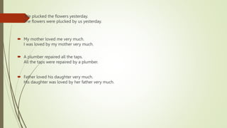  .We plucked the flowers yesterday.
The flowers were plucked by us yesterday.
 My mother loved me very much.
I was loved by my mother very much.
 A plumber repaired all the taps.
All the taps were repaired by a plumber.
 Father loved his daughter very much.
His daughter was loved by her father very much.
 