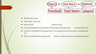  Past Perfect Tense
 had+been+3rd verb
 Active Voice Passive Voice
 I had completed the assignment.The assignment had been completed by me.
 I had not completed the assignment. The assignment had not been completed by
me.
 Had I completed the assignment? Had the assignment been completed by me?
 