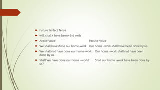  Future Perfect Tense
 will, shall+ have been+3rd verb
 Active Voice Passive Voice
 We shall have done our home-work. Our home -work shall have been done by us.
 We shall not have done our home-work. Our home -work shall not have been
done by us.
 Shall We have done our home –work? Shall our home -work have been done by
us?
 