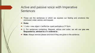 Active and passive voice with Imperative
Sentences
 These are the sentences in which we express our feeling and emotions like
command, order, advice, and request.
 Rules
 1. Lets + new object + be/Not be +past participle or 3rd form.
 2. For sentences containing, Request, advice and order, we will use you are
Requested to, advised to and ordered to .
 Note: Always remove please and kind if they are given in the sentence.
 
