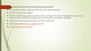  Some basic rules of active voice and voice are given below
 First of all, find subject, object and the main verb it means find SVO .
 Convert the object into subject.
 Use the suitable helping verb or auxiliary verb according to the tense. If helping verb is given, use
verb as it is. But note that the helping verb used should be according to the object.
 Convert the verb into past participle or 3rd form of the verb.
 Use the preposition (what is preposition?) “by”.
 Convert the subject into object.
 