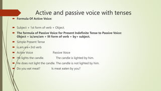 Active and passive voice with tenses
 Formula Of Active Voice:
 Subject + 1st form of verb + Object.
 The formula of Passive Voice for Present Indefinite Tense to Passive Voice:
Object + is/are/am + III form of verb + by+ subject.
 Simple Present Tense
 is,am,are+3rd verb
 Active Voice Passive Voice
 He lights the candle. The candle is lighted by him.
 He does not light the candle. The candle is not lighted by him.
 Do you eat meat? Is meat eaten by you?
 