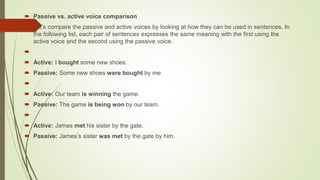  Passive vs. active voice comparison
 Let’s compare the passive and active voices by looking at how they can be used in sentences. In
the following list, each pair of sentences expresses the same meaning with the first using the
active voice and the second using the passive voice.

 Active: I bought some new shoes.
 Passive: Some new shoes were bought by me.

 Active: Our team is winning the game.
 Passive: The game is being won by our team.

 Active: James met his sister by the gate.
 Passive: James’s sister was met by the gate by him.
 