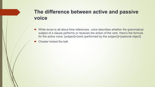 The difference between active and passive
voice
 While tense is all about time references, voice describes whether the grammatical
subject of a clause performs or receives the action of the verb. Here’s the formula
for the active voice: [subject]+[verb (performed by the subject)]+[optional object]
 Chester kicked the ball.
 