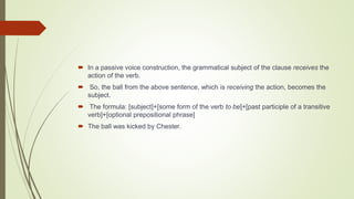  In a passive voice construction, the grammatical subject of the clause receives the
action of the verb.
 So, the ball from the above sentence, which is receiving the action, becomes the
subject.
 The formula: [subject]+[some form of the verb to be]+[past participle of a transitive
verb]+[optional prepositional phrase]
 The ball was kicked by Chester.
 