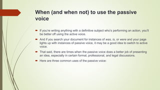 When (and when not) to use the passive
voice
 If you’re writing anything with a definitive subject who’s performing an action, you’ll
be better off using the active voice.
 And if you search your document for instances of was, is, or were and your page
lights up with instances of passive voice, it may be a good idea to switch to active
voice.
 That said, there are times when the passive voice does a better job of presenting
an idea, especially in certain formal, professional, and legal discussions.
 Here are three common uses of the passive voice:
 