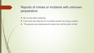 Reports of crimes or incidents with unknown
perpetrators
 My car was stolen yesterday.
 If you knew who stole the car, it probably wouldn’t be as big a problem.
 The passive voice emphasizes the stolen item and the action of theft.
 
