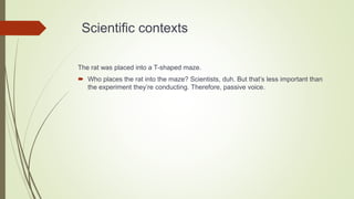 Scientific contexts
The rat was placed into a T-shaped maze.
 Who places the rat into the maze? Scientists, duh. But that’s less important than
the experiment they’re conducting. Therefore, passive voice.
 