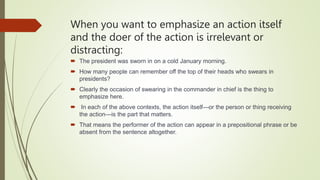 When you want to emphasize an action itself
and the doer of the action is irrelevant or
distracting:
 The president was sworn in on a cold January morning.
 How many people can remember off the top of their heads who swears in
presidents?
 Clearly the occasion of swearing in the commander in chief is the thing to
emphasize here.
 In each of the above contexts, the action itself—or the person or thing receiving
the action—is the part that matters.
 That means the performer of the action can appear in a prepositional phrase or be
absent from the sentence altogether.
 