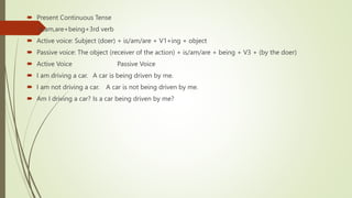  Present Continuous Tense
 is,am,are+being+3rd verb
 Active voice: Subject (doer) + is/am/are + V1+ing + object
 Passive voice: The object (receiver of the action) + is/am/are + being + V3 + (by the doer)
 Active Voice Passive Voice
 I am driving a car. A car is being driven by me.
 I am not driving a car. A car is not being driven by me.
 Am I driving a car? Is a car being driven by me?
 