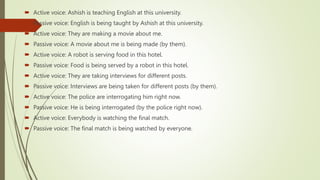 Active voice: Ashish is teaching English at this university.
 Passive voice: English is being taught by Ashish at this university.
 Active voice: They are making a movie about me.
 Passive voice: A movie about me is being made (by them).
 Active voice: A robot is serving food in this hotel.
 Passive voice: Food is being served by a robot in this hotel.
 Active voice: They are taking interviews for different posts.
 Passive voice: Interviews are being taken for different posts (by them).
 Active voice: The police are interrogating him right now.
 Passive voice: He is being interrogated (by the police right now).
 Active voice: Everybody is watching the final match.
 Passive voice: The final match is being watched by everyone.
 