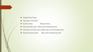  Simple Past Tense
 was,were+3rd verb
 Active Voice Passive Voice
 She finished work. Work was finished by her.
 She did not finish work.Work was not finished by her.
 Did she finish work? Was work finished by her?
 