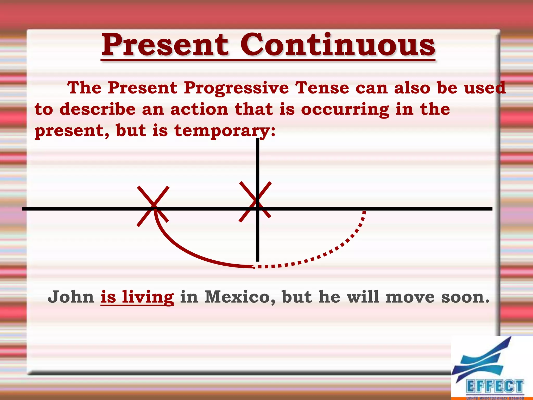 Present Continuous
    The Present Progressive Tense can also be used
to describe an action that is occurring in the
present, but is temporary:




 John is living in Mexico, but he will move soon.
 