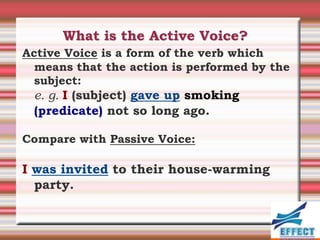 What is the Active Voice?
Active Voice is a form of the verb which
  means that the action is performed by the
  subject:
 e. g. I (subject) gave up smoking
 (predicate) not so long ago.

Compare with Passive Voice:

I was invited to their house-warming
  party.
 