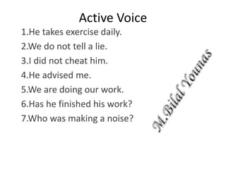 Active Voice
1.He takes exercise daily.
2.We do not tell a lie.
3.I did not cheat him.
4.He advised me.
5.We are doing our work.
6.Has he finished his work?
7.Who was making a noise?
 