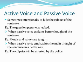 Active Voice and Passive Voice
 Sometimes intentionally to hide the subject of the
sentence.
Eg. The question paper was leaked.
 When passive voice explains better thought of the
sentence.
Eg. Morals and values are taught.
 When passive voice emphasizes the main thought of
the sentence in a better way.
Eg. The culprits will be arrested by the police.
 
