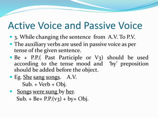 Active Voice and Passive Voice
 3. While changing the sentence from A.V. To P.V.
 The auxiliary verbs are used in passive voice as per
tense of the given sentence.
 Be + P.P.( Past Participle or V3) should be used
according to the tense mood and ‘by’ preposition
should be added before the object.
 Eg. She sang songs. A.V.
Sub. + Verb + Obj.
 Songs were sung by her.
Sub. + Be+ P.P.(v3) + by+ Obj.
 