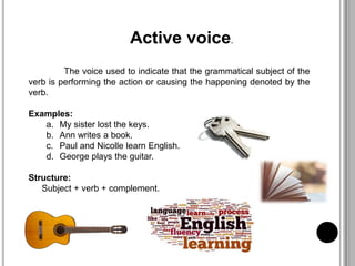 Active voice.
The voice used to indicate that the grammatical subject of the
verb is performing the action or causing the happening denoted by the
verb.
Examples:
a. My sister lost the keys.
b. Ann writes a book.
c. Paul and Nicolle learn English.
d. George plays the guitar.
Structure:
Subject + verb + complement.
 