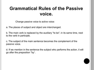 Grammatical Rules of the Passive
voice.
Change passive voice to active voice:
a. The places of subject and object are interchanged.
b. The main verb is replaced by the auxiliary "to be", in its same time, next
to the verb in participle.
c. The subject of the main sentence becomes the complement of the
passive voice.
d. If we mention in the sentence the subject who performs the action, it will
go after the preposition "by“.
 
