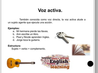 Voz activa.
También conocida como voz directa, la voz activa alude a
un sujeto agente que ejecuta una acción.
Ejemplos:
a. Mi hermana pierde las llaves.
b. Ann escribe un libro.
c. Paul y Nicole aprenden Ingles.
d. Jorge toca la guitarra.
Estructura:
Sujeto + verbo + complemento.
 