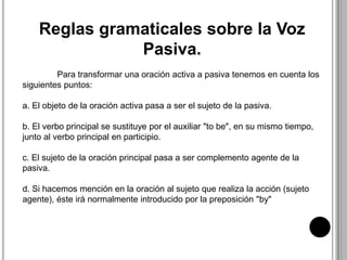 Reglas gramaticales sobre la Voz
Pasiva.
Para transformar una oración activa a pasiva tenemos en cuenta los
siguientes puntos:
a. El objeto de la oración activa pasa a ser el sujeto de la pasiva.
b. El verbo principal se sustituye por el auxiliar "to be", en su mismo tiempo,
junto al verbo principal en participio.
c. El sujeto de la oración principal pasa a ser complemento agente de la
pasiva.
d. Si hacemos mención en la oración al sujeto que realiza la acción (sujeto
agente), éste irá normalmente introducido por la preposición "by"
 