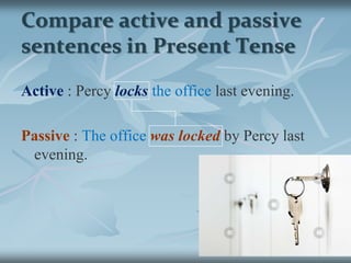 Compare active and passive sentences in Present TenseActive:Percylocksthe officeevery evening.Passive : The officeis locked by Percy every evening.