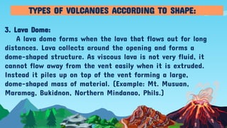 3. Lava Dome:
A lava dome forms when the lava that flows out for long
distances. Lava collects around the opening and forms a
dome-shaped structure. As viscous lava is not very fluid, it
cannot flow away from the vent easily when it is extruded.
Instead it piles up on top of the vent forming a large,
dome-shaped mass of material. (Example: Mt. Musuan,
Maramag, Bukidnon, Northern Mindanao, Phils.)
TYPES OF VOLCANOES ACCORDING TO SHAPE:
 
