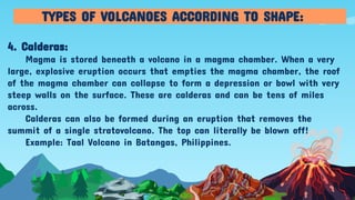 4. Calderas:
Magma is stored beneath a volcano in a magma chamber. When a very
large, explosive eruption occurs that empties the magma chamber, the roof
of the magma chamber can collapse to form a depression or bowl with very
steep walls on the surface. These are calderas and can be tens of miles
across.
Calderas can also be formed during an eruption that removes the
summit of a single stratovolcano. The top can literally be blown off!
Example: Taal Volcano in Batangas, Philippines.
TYPES OF VOLCANOES ACCORDING TO SHAPE:
 