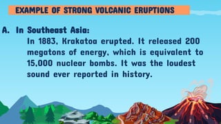 A. In Southeast Asia:
In 1883, Krakatoa erupted. It released 200
megatons of energy, which is equivalent to
15,000 nuclear bombs. It was the loudest
sound ever reported in history.
EXAMPLE OF STRONG VOLCANIC ERUPTIONS
 