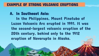 A. In Southeast Asia:
In the Philippines, Mount Pinatubo of
Luzon Volcanic Arc erupted in 1991. It was
the second-largest volcanic eruption of the
20th century, behind only to the 1912
eruption of Novarupta in Alaska.
EXAMPLE OF STRONG VOLCANIC ERUPTIONS
 