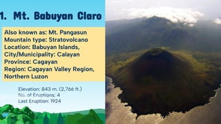 Elevation: 843 m. (2,766 ft.)
No. of Eruptions: 4
Last Eruption: 1924
Also known as: Mt. Pangasun
Mountain type: Stratovolcano
Location: Babuyan Islands,
City/Municipality: Calayan
Province: Cagayan
Region: Cagayan Valley Region,
Northern Luzon
1. Mt. Babuyan Claro
 