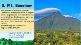 Elevation: 2,170 m. (7,120 ft.)
No. of Eruptions: 3
Last Eruption: 1909
Also spelled as: Banahao, Banajao
Considered as holy mountain, is popular
among pilgrims and mountain climbers.
Mountain type: Stratovolcano complex
Municipalities: Lucban, Majayjay,
Nagcarlan, Rizal, San Pablo, Sariaya, and
Tayabas.
Province: Laguna and Quezon
Region: CALABARZON
2. Mt. Banahaw
 