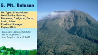 Elevation: 1,565 m. (5,135 ft.)
No. of Eruptions: 17
Last Eruption: June 12, 2022
Mt. Type: Stratovolcano
Municipality: Bulusan,
Barcelona, Casiguran, Gubat,
Irosin, Juban
Province: Sorsogon
Region: Bicol
5. Mt. Bulusan
 