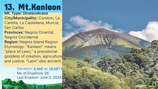 Elevation: 2,465 m. (8,087 ft.)
No. of Eruptions: 26
Last Eruption: June 3, 2024
Mt. Type: Stratovolcano
City/Municipality: Canlaon, La
Carlota, La Castellana, Murcia,
San Carlos
Provinces: Negros Oriental,
Negros Occidental
Region: Negros Island Region
Etymology: “Kanlaon” means
“place of Laon,” a precolonial
goddess of creation, agriculture
and justice. “Laon” also ancient.
13. Mt.Kanlaon
 