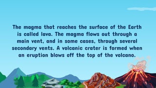 The magma that reaches the surface of the Earth
is called lava. The magma flows out through a
main vent, and in some cases, through several
secondary vents. A volcanic crater is formed when
an eruption blows off the top of the volcano.
 