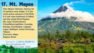 Elevation: 2,463 m. (8,081 ft.)
No. of Eruptions: 49
Last Eruption: Sept. 2024
Also Mayon Volcano, famous for
its perfect cone shape, it is the
most active volcano in the Phils.
It is the main landmark of Albay
and the whole Bicol Region.
Mt. type: Stratovolcano
Cities/Municipalities: Camalig,
Daraga, Guinobatan, Legazpi,
Ligao, Malilipot, Santo Domingo,
Tabaco.
Province: Albay
Region: Bicol
17. Mt. Mayon
 