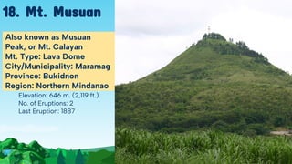 Elevation: 646 m. (2,119 ft.)
No. of Eruptions: 2
Last Eruption: 1887
Also known as Musuan
Peak, or Mt. Calayan
Mt. Type: Lava Dome
City/Municipality: Maramag
Province: Bukidnon
Region: Northern Mindanao
18. Mt. Musuan
 