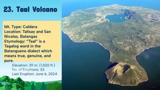 Elevation: 311 m. (1,020 ft.)
No. of Eruptions: 33
Last Eruption: June 6, 2024
Mt. Type: Caldera
Location: Talisay and San
Nicolas, Batangas
Etymology: “Taal” is a
Tagalog word in the
Batangueno dialect which
means true, genuine, and
pure.
23. Taal Volcano
 