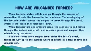 HOW ARE VOLCANOES FORMED?
When tectonic plates collide and go through the process of
subduction, it sets the foundation for a volcano. The overlapping of
the tectonic plates causes the magma to break through the crust,
which is the cause of a volcanoes’ birth.
When temperature and pressure rises, the rock melts and moves
through the surface and crust, and releases gases and magma, then
volcanic eruption occurs.
A volcano forms when magma from under the Earth’s crust,
forces its way up to the surface where it erupts in a flow of lava and
volcanic ash.
 